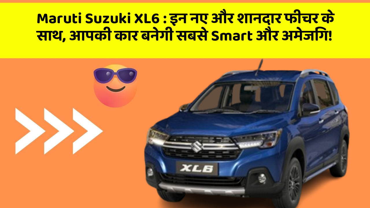 Maruti Suzuki XL6:इन नए और शानदार फीचर के साथ, आपकी कार बनेगी सबसे Smart और अमेजिंग!