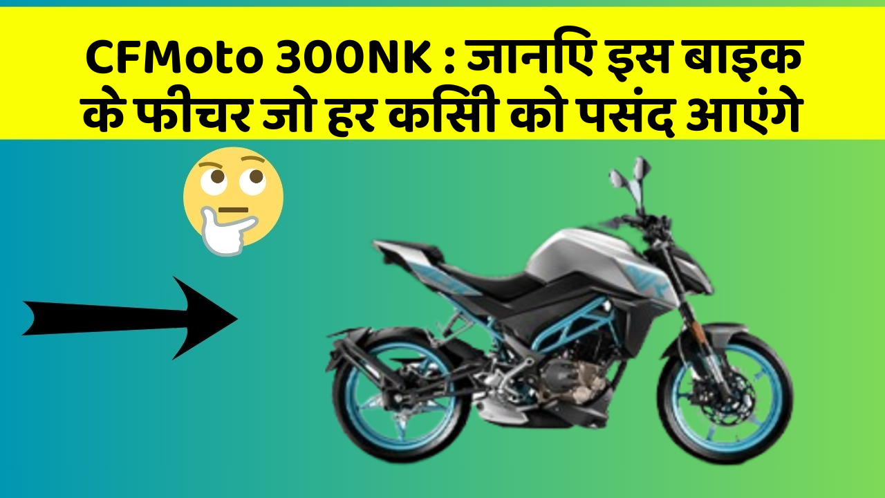 CFMoto 300NK : जानिए इस बाइक के फीचर जो हर किसी को पसंद आएंगे